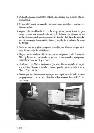 Dedica tiempo a explicar los dobles significados, por ejemplo al estu-
diar poesía.
 Hacer elecciones incluyendo preguntas con múltiples respuestas es
también difícil.
A pesar de sus dificultades con la imaginación, las actividades gru-
pales de role-play suelen funcionar bastante bien, por ejemplo repre-
sentar situaciones de profesor/alumno/director. Este tipo de activida-
des fomentará su imaginación, ideas y ayudarán a trabajar la toma
de turnos.
A menos que se lo pidas, es poco probable que él decore espontáne-
amente una hoja de actividades.
Seguramente tendrán dificultades en las asignaturas de Educación
Física y Teatro, ya que tienden a ser menos estructuradas y requieren
más interacción social que otras.
Un alumno con Síndrome de Asperger probablemente preferirá seguir
sus propios intereses a los de la clase y puede que se enfade si se le
“fuerza” a participar.
Puede que los alumnos con Asperger más capaces estén todo el tiem-
po preguntando de manera obsesiva y ¡Pocas veces les satisfarán tus
respuestas!




10
 