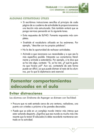 TRABAJAR CON ALUMNADO
                                          CON SÍNDROME DE ASPERGER
                                                    EN SECUNDARIA


ALGUNAS ESTRATEGIAS ÚTILES
            Si escribimos instrucciones sencillas al principio de cada
            página de su cuaderno de actividades le proporcionaremos
            una lección más estructurada. Esto también evitará que se
            ponga nervioso pensando en la siguiente tarea.
            Evita respuestas de SI/NO. Fomenta respuestas más com-
            pletas.
            Enséñale el vocabulario utilizado en los exámenes. Por
            ejemplo, “describe con tus propias palabras”.
            No le des la oportunidad de rechazar actividades.
            Anímale a que reconozca sus necesidades y a que sea lo
            más específico posible. Interpreta sus comentarios literal-
            mente y anímale a extenderlos. Por ejemplo, si te dice que
            se ha roto algo, contesta: “Si, se ha roto. ¿Y qué te gusta-
            ría que hiciera yo?” Aun así, contestarle de esta forma
            puede ser difícil, ya que puede distraer al resto de los alum-
            nos, por lo que la diplomacia será esencial.



 Fomentar comportamientos
 adecuados en el aula
Evitar distracciones
Los alumnos con Síndrome de Asperger se distraen con facilidad:

  Procura que no esté sentado cerca de una ventana, radiadores, una
  puerta con cristales o próximo a las paredes decoradas.
  Puede que se aísle en un complejo mundo interior más intenso que
  estar soñando despierto. ¡Significa que ese mundo es mucho más inte-
  resante que la tarea! El educador/a debe recordarle mantenerse cen-
  trado en la actividad.



                                                                  11
 