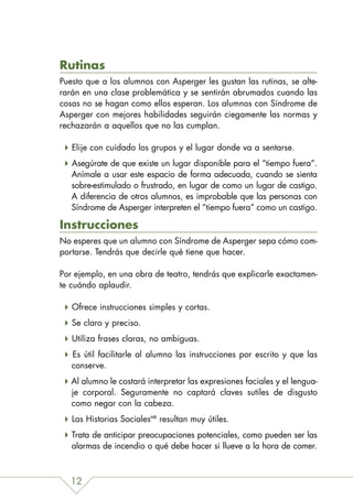 Rutinas
Puesto que a los alumnos con Asperger les gustan las rutinas, se alte-
rarán en una clase problemática y se sentirán abrumados cuando las
cosas no se hagan como ellos esperan. Los alumnos con Síndrome de
Asperger con mejores habilidades seguirán ciegamente las normas y
rechazarán a aquellos que no las cumplan.

   Elije con cuidado los grupos y el lugar donde va a sentarse.
   Asegúrate de que existe un lugar disponible para el “tiempo fuera”.
   Anímale a usar este espacio de forma adecuada, cuando se sienta
   sobre-estimulado o frustrado, en lugar de como un lugar de castigo.
   A diferencia de otros alumnos, es improbable que las personas con
   Síndrome de Asperger interpreten el “tiempo fuera” como un castigo.

Instrucciones
No esperes que un alumno con Síndrome de Asperger sepa cómo com-
portarse. Tendrás que decirle qué tiene que hacer.

Por ejemplo, en una obra de teatro, tendrás que explicarle exactamen-
te cuándo aplaudir.

   Ofrece instrucciones simples y cortas.
   Se claro y preciso.
   Utiliza frases claras, no ambiguas.
   Es útil facilitarle al alumno las instrucciones por escrito y que las
   conserve.
   Al alumno le costará interpretar las expresiones faciales y el lengua-
   je corporal. Seguramente no captará claves sutiles de disgusto
   como negar con la cabeza.
   Las Historias SocialesMR resultan muy útiles.
   Trata de anticipar preocupaciones potenciales, como pueden ser las
   alarmas de incendio o qué debe hacer si llueve a la hora de comer.



  12
 