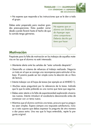 TRABAJAR CON ALUMNADO
                                         CON SÍNDROME DE ASPERGER
                                                   EN SECUNDARIA

   No esperes que responda a las instrucciones que se le dan a todo
   el grupo.

Debes estar preparado para resolver gran-
                                               No esperes que un
des preocupaciones. Éstas pueden variar
                                               alumno con Síndrome
desde cuando lloverá hasta el hecho de que
                                               de Asperger sepa
la comida tenga gérmenes.
                                               cómo comportarse.
                                               Deberás decirle qué
                                               tiene que hacer.




Motivación
Prepárate para la falta de motivación en los trabajos de aquellas mate-
rias en las que el alumno no esté interesado.

   Mantente alerta ante las señales de “estar soñando despierto”.
   Desarrolla un sistema de refuerzos al trabajo realizado. Negocia
   un trato en el que se consiga una recompensa para estimular el tra-
   bajo. El premio puede ser tan simple como la elección de un libro
   de lectura.
   Intenta trabajar con él hojas de tareas (ver ejemplo en el ANEXO 1).
   Muchas veces preguntará por la relevancia de la tarea. Indícale
   que lo que le estás pidiendo es una norma que tiene que seguirse.
   Debes estar atento a la falta de espontaneidad explorando situacio-
   nes nuevas. Intenta introducir el vocabulario desconocido antes de
   comenzar con un tema nuevo.
   Mientras que el alumno continúa una tarea, procura que tus pregun-
   tas sean simples. Espera siempre una respuesta satisfactoria, inclu-
   so si esto supone que debas expresar la pregunta de otra manera
   o dar pasos extra. Una vez que lo haya entendido, repite la pre-
   gunta original.



                                                                13
 