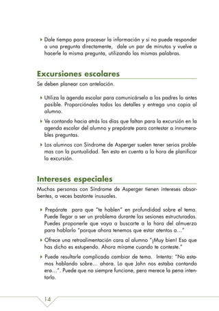 Dale tiempo para procesar la información y si no puede responder
   a una pregunta directamente, dale un par de minutos y vuelve a
   hacerle la misma pregunta, utilizando las mismas palabras.



Excursiones escolares
Se deben planear con antelación.

   Utiliza la agenda escolar para comunicárselo a los padres lo antes
   posible. Proporciónales todos los detalles y entrega una copia al
   alumno.
   Ve contando hacia atrás los días que faltan para la excursión en la
   agenda escolar del alumno y prepárate para contestar a innumera-
   bles preguntas.
   Los alumnos con Síndrome de Asperger suelen tener serios proble-
   mas con la puntualidad. Ten esto en cuenta a la hora de planificar
   la excursión.



Intereses especiales
Muchas personas con Síndrome de Asperger tienen intereses absor-
bentes, a veces bastante inusuales.

   Prepárate para que “te hablen” en profundidad sobre el tema.
   Puede llegar a ser un problema durante las sesiones estructuradas.
   Puedes proponerle que vaya a buscarte a la hora del almuerzo
   para hablarlo “porque ahora tenemos que estar atentos a…”
   Ofrece una retroalimentación cara al alumno “¡Muy bien! Eso que
   has dicho es estupendo. Ahora mírame cuando te conteste.”
   Puede resultarle complicado cambiar de tema. Intenta: “No esta-
   mos hablando sobre… ahora. Lo que John nos estaba contando
   era…”. Puede que no siempre funcione, pero merece la pena inten-
   tarlo.



  14
 