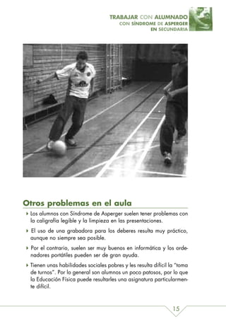 TRABAJAR CON ALUMNADO
                                        CON SÍNDROME DE ASPERGER
                                                  EN SECUNDARIA




Otros problemas en el aula
 Los alumnos con Síndrome de Asperger suelen tener problemas con
 la caligrafía legible y la limpieza en las presentaciones.
 El uso de una grabadora para los deberes resulta muy práctico,
 aunque no siempre sea posible.
 Por el contrario, suelen ser muy buenos en informática y los orde-
 nadores portátiles pueden ser de gran ayuda.
 Tienen unas habilidades sociales pobres y les resulta difícil la “toma
 de turnos”. Por lo general son alumnos un poco patosos, por lo que
 la Educación Física puede resultarles una asignatura particularmen-
 te difícil.



                                                                15
 