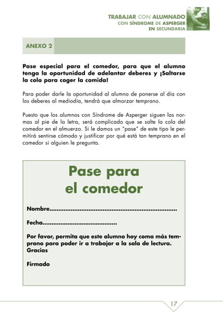 TRABAJAR CON ALUMNADO
                                       CON SÍNDROME DE ASPERGER
                                                 EN SECUNDARIA



 ANEXO 2


Pase especial para el comedor, para que el alumno
tenga la oportunidad de adelantar deberes y ¡Saltarse
la cola para coger la comida!

Para poder darle la oportunidad al alumno de ponerse al día con
los deberes al mediodía, tendrá que almorzar temprano.

Puesto que los alumnos con Síndrome de Asperger siguen las nor-
mas al pie de la letra, será complicado que se salte la cola del
comedor en el almuerzo. Si le damos un “pase” de este tipo le per-
mitirá sentirse cómodo y justificar por qué está tan temprano en el
comedor si alguien le pregunta.




                 Pase para
                 el comedor
 Nombre………………………………………………………………

 Fecha……………………………………

 Por favor, permita que este alumno hoy coma más tem-
 prano para poder ir a trabajar a la sala de lectura.
 Gracias

 Firmado




                                                            17
 