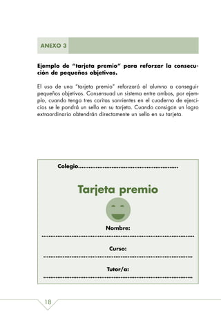 ANEXO 3


Ejemplo de “tarjeta premio” para reforzar la consecu-
ción de pequeños objetivos.

El uso de una “tarjeta premio” reforzará al alumno a conseguir
pequeños objetivos. Consensuad un sistema entre ambos, por ejem-
plo, cuando tenga tres caritas sonrientes en el cuaderno de ejerci-
cios se le pondrá un sello en su tarjeta. Cuando consigan un logro
extraordinario obtendrán directamente un sello en su tarjeta.




        Colegio…………………………………………………



                Tarjeta premio


             Nombre:
 ……………………………………………………………………………

               Curso:
  ………………………………….………………………………………

              Tutor/a:
  ……………………………………………….…………………………



  18
 