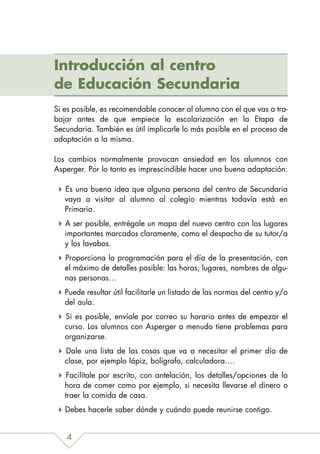 Introducción al centro
de Educación Secundaria
Si es posible, es recomendable conocer al alumno con el que vas a tra-
bajar antes de que empiece la escolarización en la Etapa de
Secundaria. También es útil implicarle lo más posible en el proceso de
adaptación a la misma.

Los cambios normalmente provocan ansiedad en los alumnos con
Asperger. Por lo tanto es imprescindible hacer una buena adaptación:

   Es una buena idea que alguna persona del centro de Secundaria
   vaya a visitar al alumno al colegio mientras todavía está en
   Primaria.
   A ser posible, entrégale un mapa del nuevo centro con los lugares
   importantes marcados claramente, como el despacho de su tutor/a
   y los lavabos.
   Proporciona la programación para el día de la presentación, con
   el máximo de detalles posible: las horas, lugares, nombres de algu-
   nas personas…
   Puede resultar útil facilitarle un listado de las normas del centro y/o
   del aula.
   Si es posible, envíale por correo su horario antes de empezar el
   curso. Los alumnos con Asperger a menudo tiene problemas para
   organizarse.
   Dale una lista de las cosas que va a necesitar el primer día de
   clase, por ejemplo lápiz, bolígrafo, calculadora….
    Facilítale por escrito, con antelación, los detalles/opciones de la
   hora de comer como por ejemplo, si necesita llevarse el dinero o
   traer la comida de casa.
   Debes hacerle saber dónde y cuándo puede reunirse contigo.


   4
 