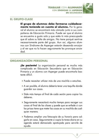 TRABAJAR CON ALUMNADO
                                     CON SÍNDROME DE ASPERGER
                                               EN SECUNDARIA


EL GRUPO-CLASE
      El grupo de alumnos debe formarse cuidadosa-
      mente teniendo en cuenta al alumno. Por lo gene-
      ral el alumno se encontrará más cómodo junto a sus com-
      pañeros de Educación Primaria. Puede ser que el alumno
      se encuentre a gusto solo y que estés tú más preocupado
      que él sobre su falta de amigos. No tiene porqué sentirse
      necesariamente parte del grupo. Aun así, algunos alum-
      nos con Síndrome de Asperger estarán deseando encajar
      y el ver que no lo hacen seguramente les provoque ansie-
      dad.


ORGANIZACIÓN PERSONAL
      ¡Se paciente! La organización personal es mucho más
      complicada en Educación Secundaria que en Educación
      Primaria y un alumno con Asperger puede encontrarla bas-
      tante difícil.

         Puede necesitar utilizar más de una mochila o estuches.

        A ser posible, el alumno debería tener una taquilla donde
        guardar sus cosas.

         Dale más tiempo al final de cada sesión para copiar los
         deberes.

         Seguramente necesitará mucho tiempo para recoger sus
         cosas al final de las clases y puede que se enfade si con
         las prisas tiene que meter las cosas en su mochila de cual-
         quier manera.

         Podemos ampliar una fotocopia de su horario para col-
         garlo en casa. Seguramente si copia la tarea diaria en su
         agenda estará demasiado apretujada para servirle de
         ayuda.


                                                             5
 