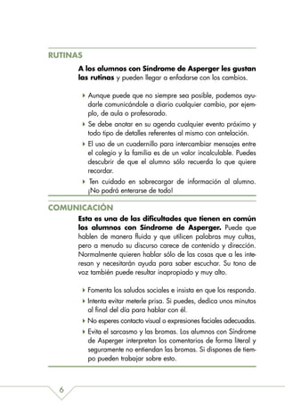 RUTINAS
      A los alumnos con Síndrome de Asperger les gustan
      las rutinas y pueden llegar a enfadarse con los cambios.

          Aunque puede que no siempre sea posible, podemos ayu-
          darle comunicándole a diario cualquier cambio, por ejem-
          plo, de aula o profesorado.
          Se debe anotar en su agenda cualquier evento próximo y
          todo tipo de detalles referentes al mismo con antelación.
          El uso de un cuadernillo para intercambiar mensajes entre
          el colegio y la familia es de un valor incalculable. Puedes
          descubrir de que el alumno sólo recuerda lo que quiere
          recordar.
           Ten cuidado en sobrecargar de información al alumno.
          ¡No podrá enterarse de todo!

COMUNICACIÓN
      Esta es una de las dificultades que tienen en común
      los alumnos con Síndrome de Asperger. Puede que
      hablen de manera fluida y que utilicen palabras muy cultas,
      pero a menudo su discurso carece de contenido y dirección.
      Normalmente quieren hablar sólo de las cosas que a les inte-
      resan y necesitarán ayuda para saber escuchar. Su tono de
      voz también puede resultar inapropiado y muy alto.

          Fomenta los saludos sociales e insista en que los responda.
          Intenta evitar meterle prisa. Si puedes, dedica unos minutos
          al final del día para hablar con él.
          No esperes contacto visual o expresiones faciales adecuadas.
          Evita el sarcasmo y las bromas. Los alumnos con Síndrome
          de Asperger interpretan los comentarios de forma literal y
          seguramente no entiendan las bromas. Si dispones de tiem-
          po pueden trabajar sobre esto.



  6
 