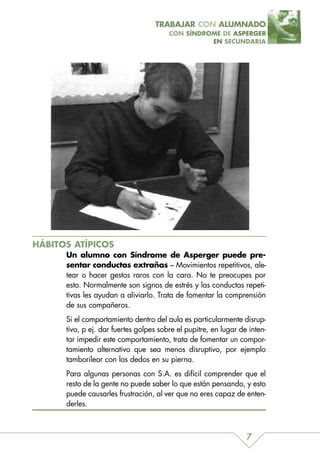 TRABAJAR CON ALUMNADO
                                        CON SÍNDROME DE ASPERGER
                                                  EN SECUNDARIA




HÁBITOS ATÍPICOS
      Un alumno con Síndrome de Asperger puede pre-
      sentar conductas extrañas – Movimientos repetitivos, ale-
      tear o hacer gestos raros con la cara. No te preocupes por
      esto. Normalmente son signos de estrés y las conductas repeti-
      tivas les ayudan a aliviarlo. Trata de fomentar la comprensión
      de sus compañeros.
      Si el comportamiento dentro del aula es particularmente disrup-
      tivo, p ej. dar fuertes golpes sobre el pupitre, en lugar de inten-
      tar impedir este comportamiento, trata de fomentar un compor-
      tamiento alternativo que sea menos disruptivo, por ejemplo
      tamborilear con los dedos en su pierna.
      Para algunas personas con S.A. es difícil comprender que el
      resto de la gente no puede saber lo que están pensando, y esto
      puede causarles frustración, al ver que no eres capaz de enten-
      derles.



                                                                  7
 