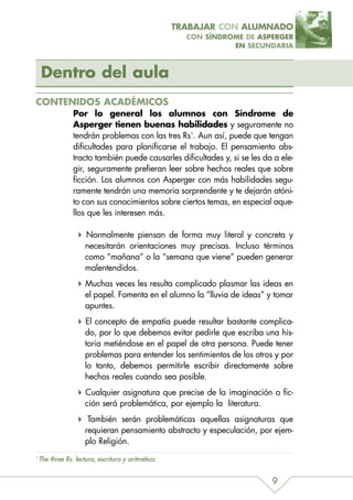 TRABAJAR CON ALUMNADO
                                                       CON SÍNDROME DE ASPERGER
                                                                 EN SECUNDARIA



    Dentro del aula
CONTENIDOS ACADÉMICOS
                 Por lo general los alumnos con Síndrome de
                 Asperger tienen buenas habilidades y seguramente no
                 tendrán problemas con las tres Rs1. Aun así, puede que tengan
                 dificultades para planificarse el trabajo. El pensamiento abs-
                 tracto también puede causarles dificultades y, si se les da a ele-
                 gir, seguramente prefieran leer sobre hechos reales que sobre
                 ficción. Los alumnos con Asperger con más habilidades segu-
                 ramente tendrán una memoria sorprendente y te dejarán atóni-
                 to con sus conocimientos sobre ciertos temas, en especial aque-
                 llos que les interesen más.

                      Normalmente piensan de forma muy literal y concreta y
                      necesitarán orientaciones muy precisas. Incluso términos
                      como “mañana” o la “semana que viene” pueden generar
                      malentendidos.
                      Muchas veces les resulta complicado plasmar las ideas en
                      el papel. Fomenta en el alumno la “lluvia de ideas” y tomar
                      apuntes.
                      El concepto de empatía puede resultar bastante complica-
                      do, por lo que debemos evitar pedirle que escriba una his-
                      toria metiéndose en el papel de otra persona. Puede tener
                      problemas para entender los sentimientos de los otros y por
                      lo tanto, debemos permitirle escribir directamente sobre
                      hechos reales cuando sea posible.
                      Cualquier asignatura que precise de la imaginación o fic-
                      ción será problemática, por ejemplo la literatura.
                       También serán problemáticas aquellas asignaturas que
                      requieran pensamiento abstracto y especulación, por ejem-
                      plo Religión.
1
    The three Rs: lectura, escritura y aritmética.


                                                                            9
 