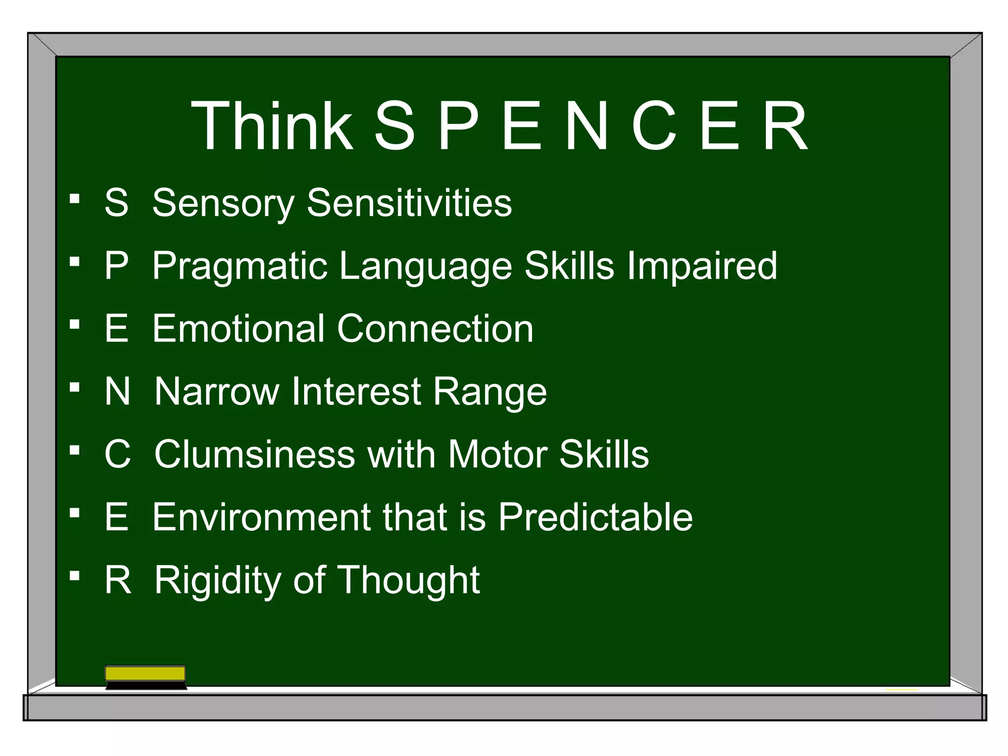 Think S P E N C E R
 S Sensory Sensitivities
 P Pragmatic Language Skills Impaired
 E Emotional Connection
 N Narrow Interest Range
 C Clumsiness with Motor Skills
 E Environment that is Predictable
 R Rigidity of Thought
 