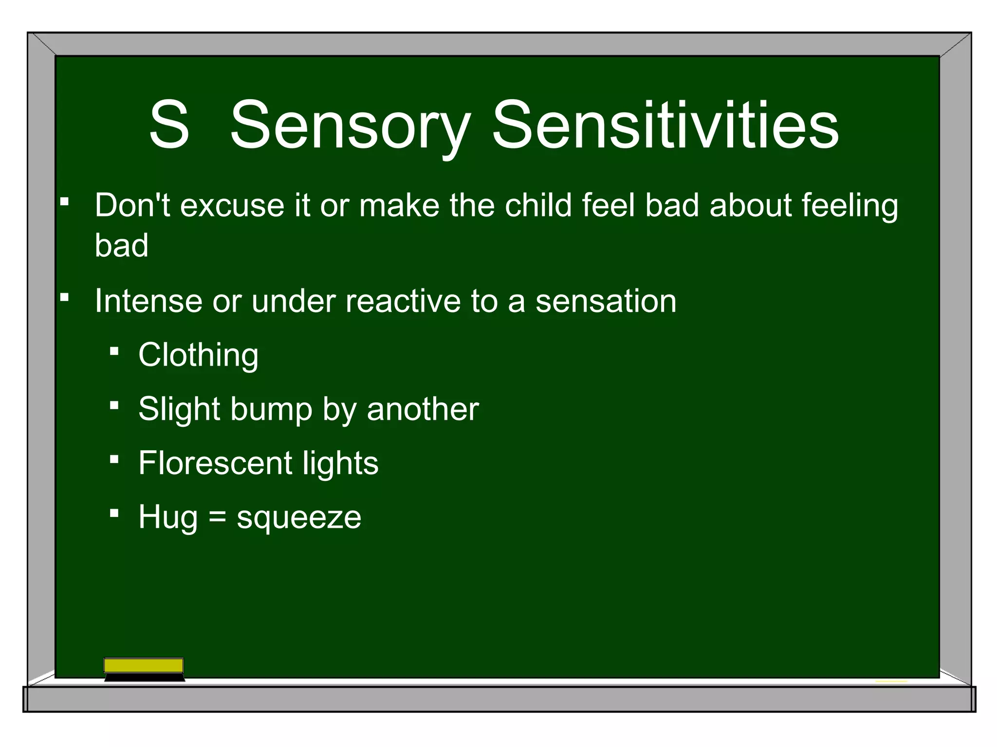 S Sensory Sensitivities
 Don't excuse it or make the child feel bad about feeling
bad
 Intense or under reactive to a sensation
 Clothing
 Slight bump by another
 Florescent lights
 Hug = squeeze
 
