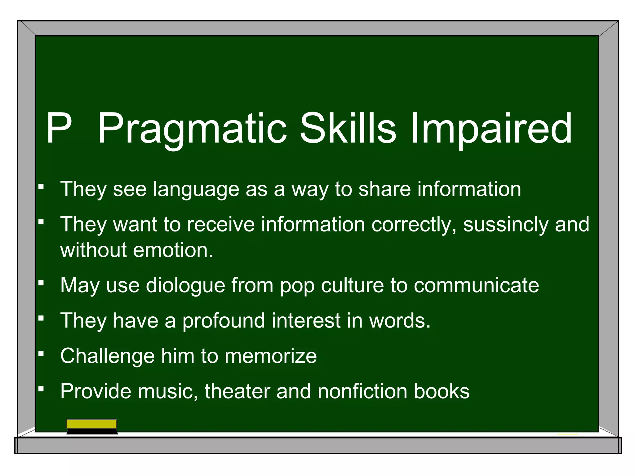 P Pragmatic Skills Impaired
 They see language as a way to share information
 They want to receive information correctly, sussincly and
without emotion.
 May use diologue from pop culture to communicate
 They have a profound interest in words.
 Challenge him to memorize
 Provide music, theater and nonfiction books
 