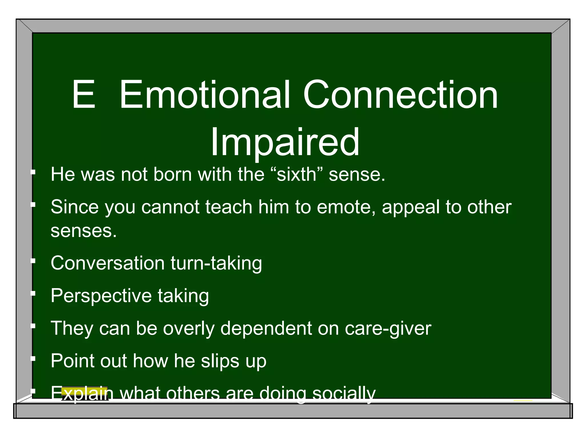 E Emotional Connection
Impaired
 He was not born with the “sixth” sense.
 Since you cannot teach him to emote, appeal to other
senses.
 Conversation turn-taking
 Perspective taking
 They can be overly dependent on care-giver
 Point out how he slips up
 Explain what others are doing socially
 