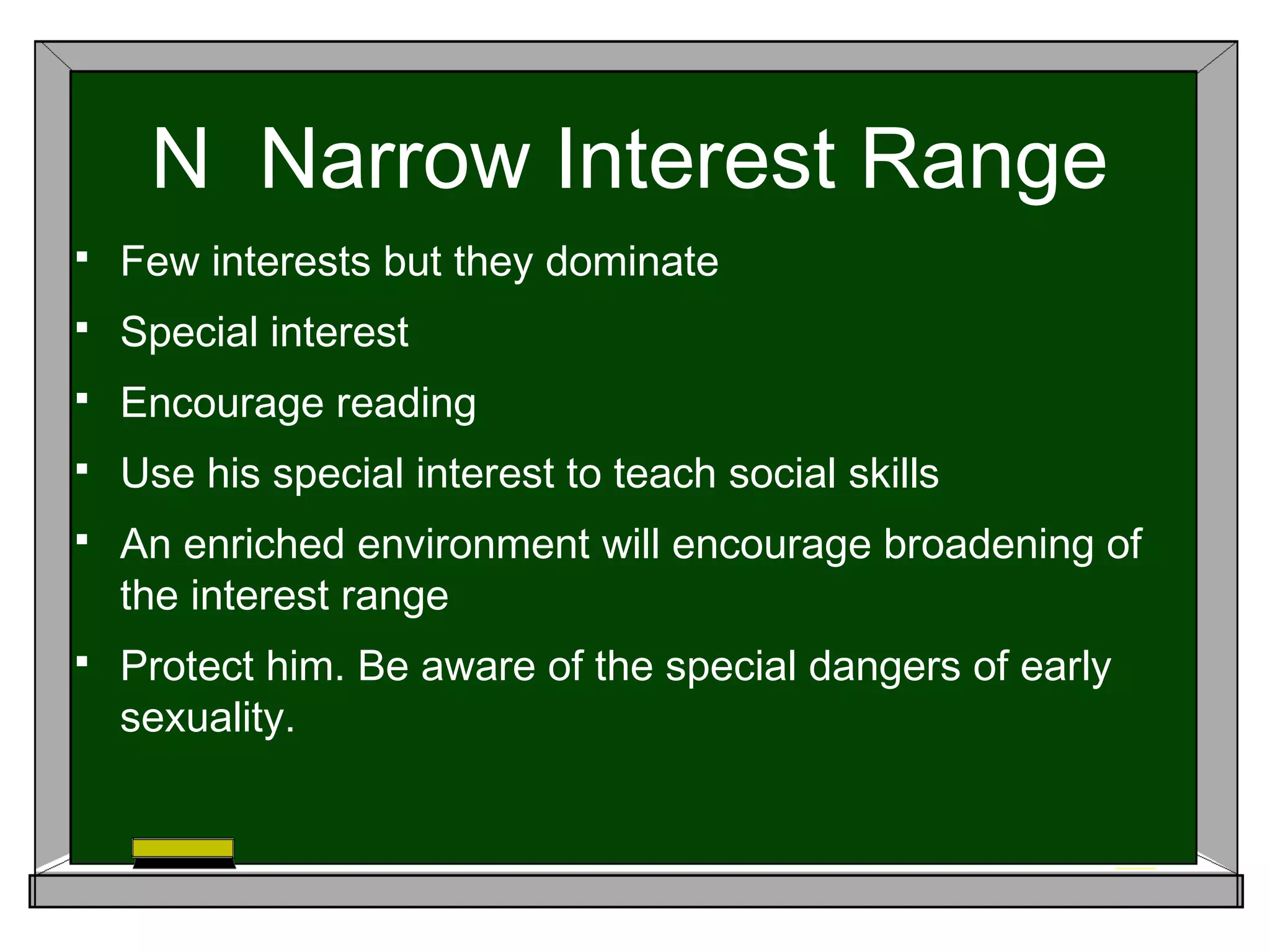 N Narrow Interest Range
 Few interests but they dominate
 Special interest
 Encourage reading
 Use his special interest to teach social skills
 An enriched environment will encourage broadening of
the interest range
 Protect him. Be aware of the special dangers of early
sexuality.
 