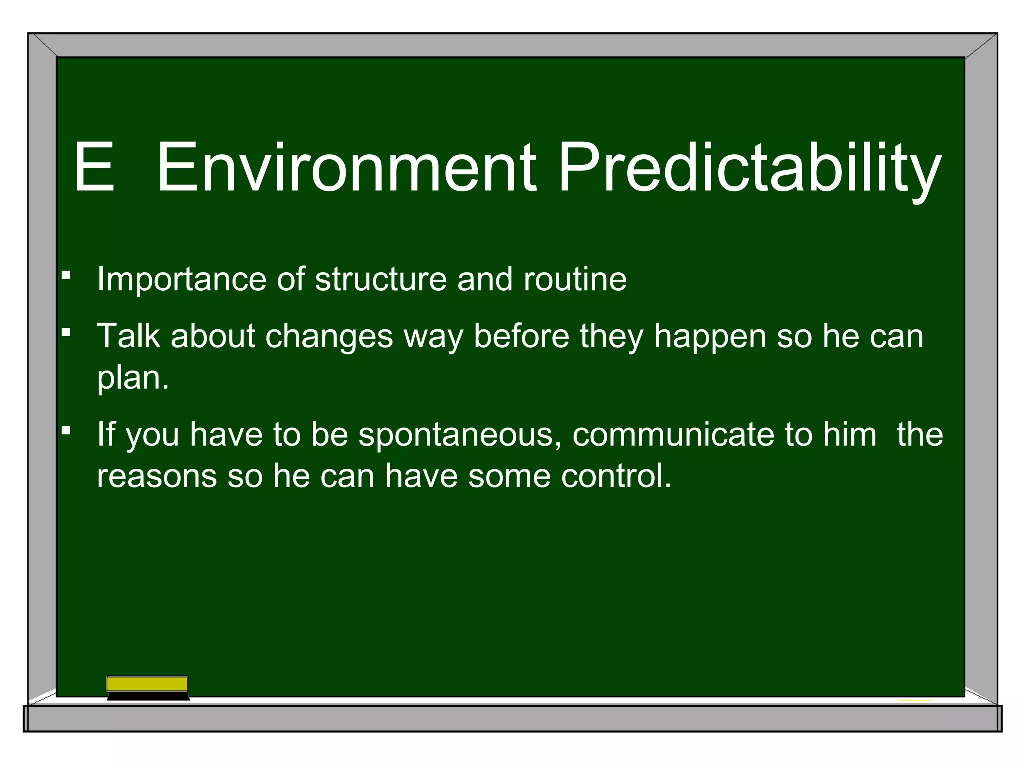 E Environment Predictability
 Importance of structure and routine
 Talk about changes way before they happen so he can
plan.
 If you have to be spontaneous, communicate to him the
reasons so he can have some control.
 