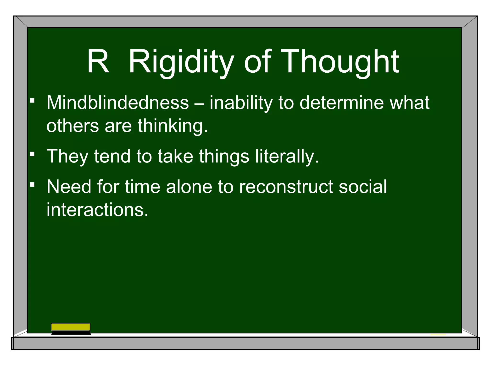 R Rigidity of Thought
 Mindblindedness – inability to determine what
others are thinking.
 They tend to take things literally.
 Need for time alone to reconstruct social
interactions.
 
