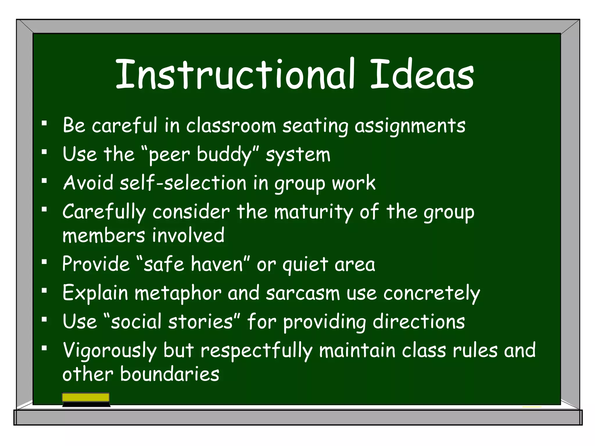 Instructional Ideas
 Be careful in classroom seating assignments
 Use the “peer buddy” system
 Avoid self-selection in group work
 Carefully consider the maturity of the group
members involved
 Provide “safe haven” or quiet area
 Explain metaphor and sarcasm use concretely
 Use “social stories” for providing directions
 Vigorously but respectfully maintain class rules and
other boundaries
 