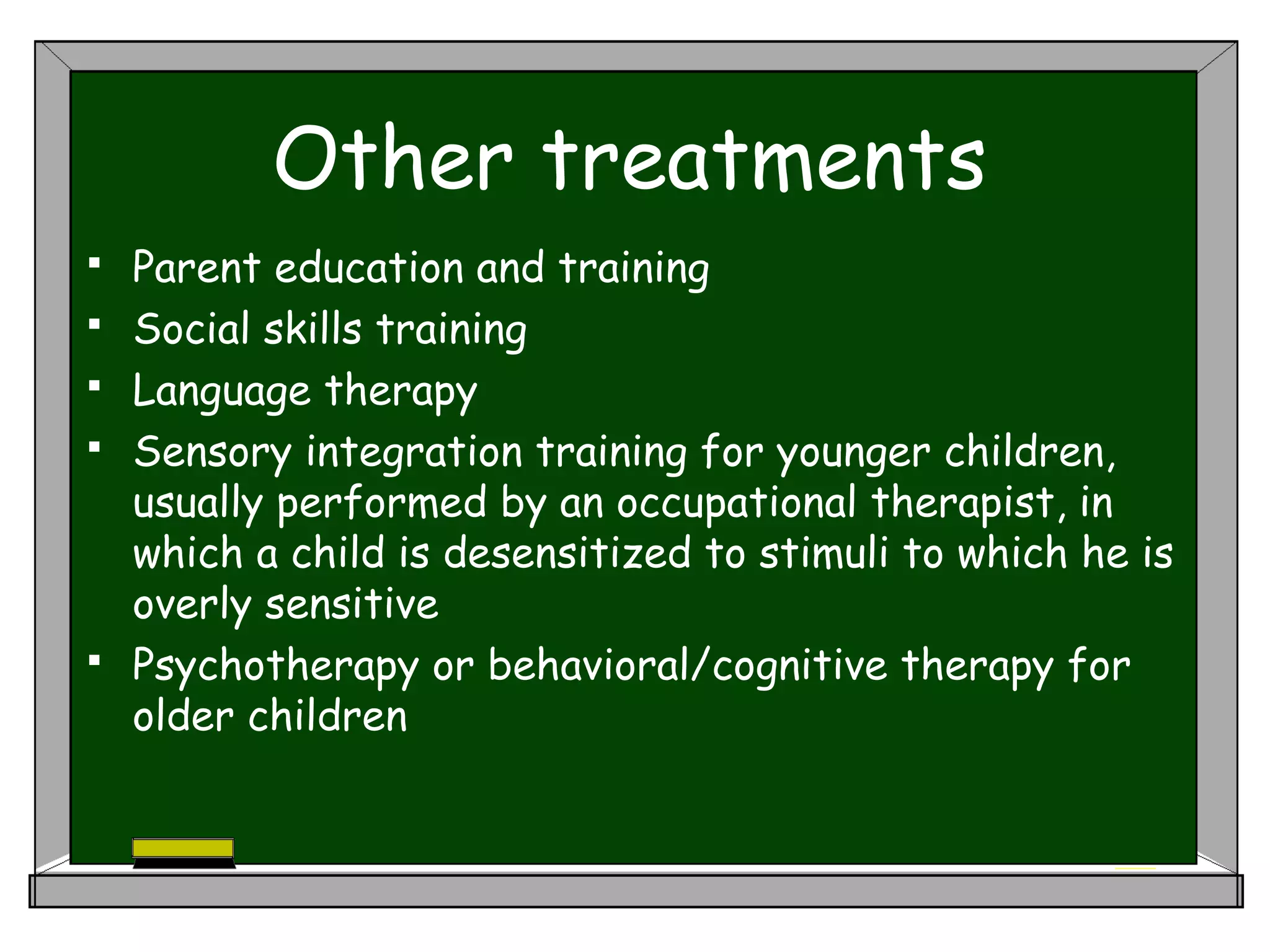 Other treatments
 Parent education and training
 Social skills training
 Language therapy
 Sensory integration training for younger children,
usually performed by an occupational therapist, in
which a child is desensitized to stimuli to which he is
overly sensitive
 Psychotherapy or behavioral/cognitive therapy for
older children
 