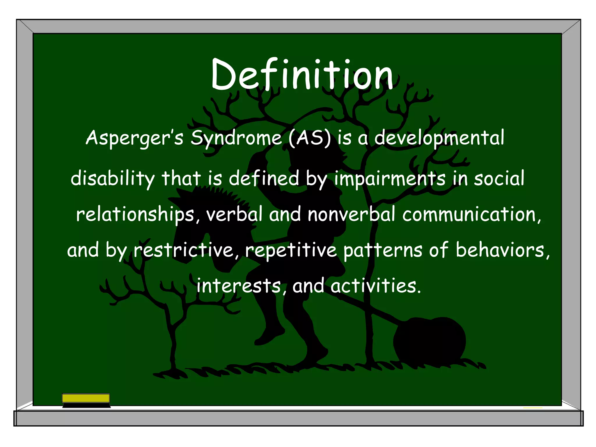 Definition
Asperger’s Syndrome (AS) is a developmental
disability that is defined by impairments in social
relationships, verbal and nonverbal communication,
and by restrictive, repetitive patterns of behaviors,
interests, and activities.
 