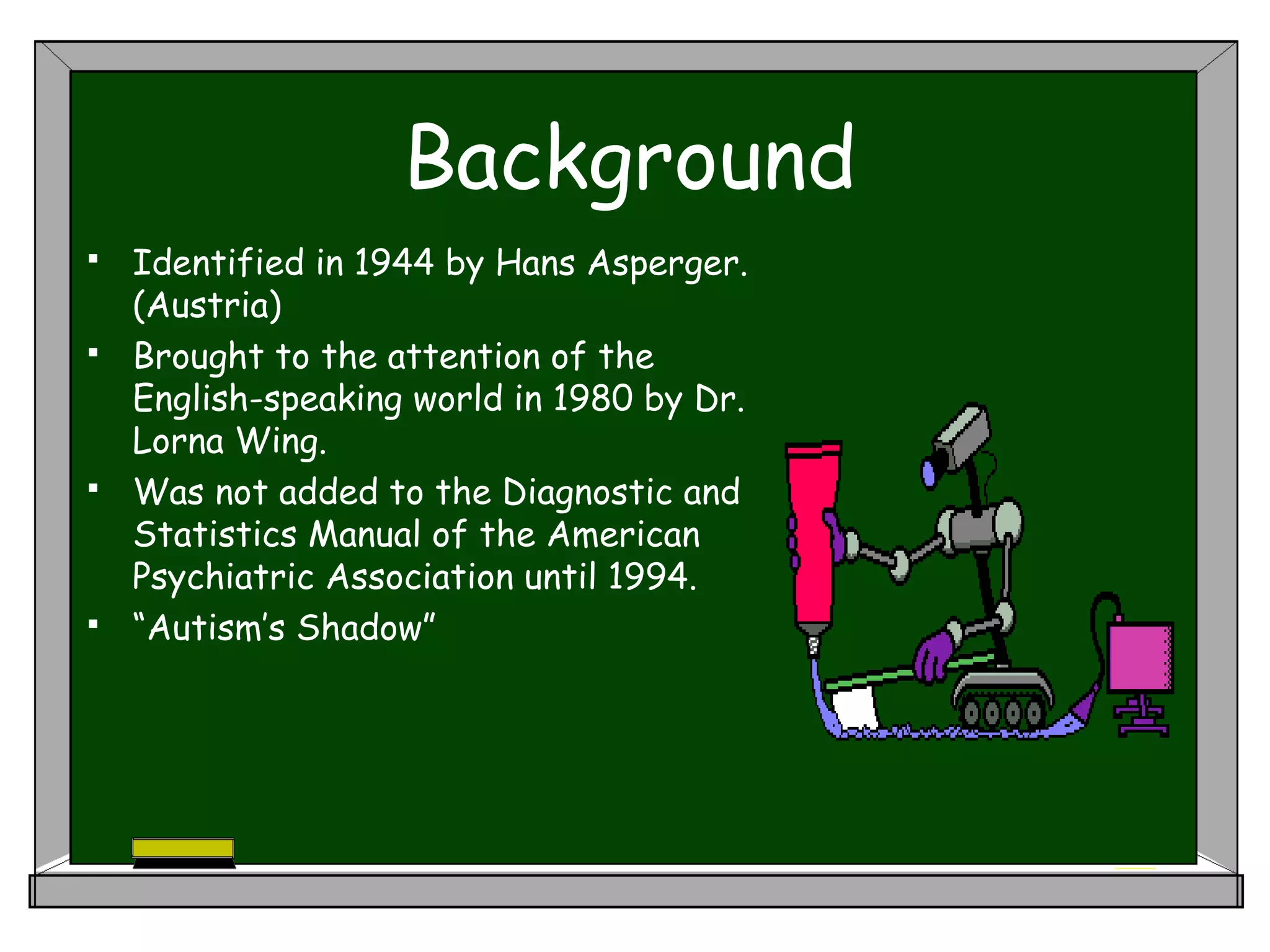 Background
 Identified in 1944 by Hans Asperger.
(Austria)
 Brought to the attention of the
English-speaking world in 1980 by Dr.
Lorna Wing.
 Was not added to the Diagnostic and
Statistics Manual of the American
Psychiatric Association until 1994.
 “Autism’s Shadow”
 
