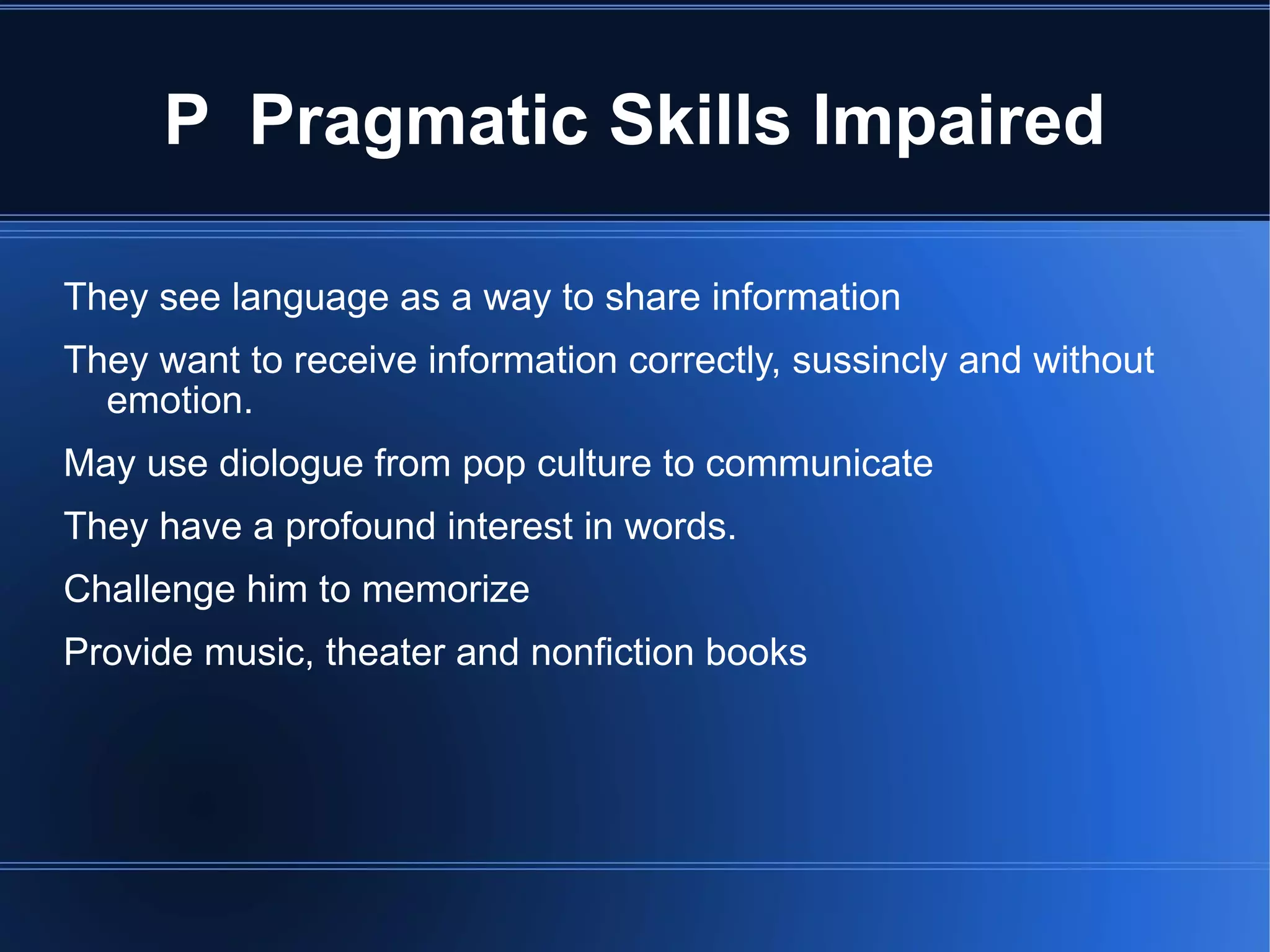 P  Pragmatic Skills Impaired They see language as a way to share information They want to receive information correctly, sussincly and without emotion. May use diologue from pop culture to communicate They have a profound interest in words. Challenge him to memorize Provide music, theater and nonfiction books 