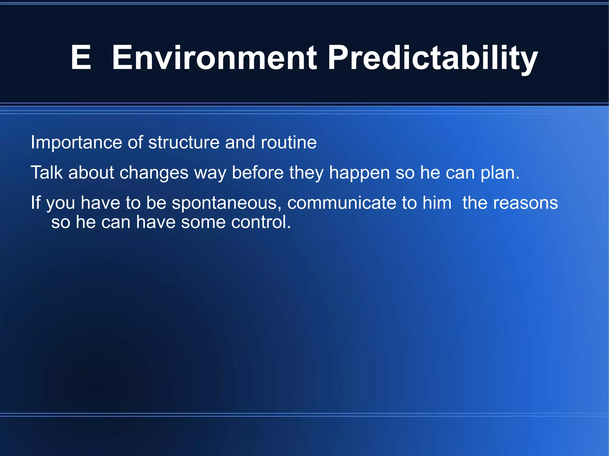E  Environment Predictability Importance of structure and routine Talk about changes way before they happen so he can plan. If you have to be spontaneous, communicate to him  the reasons so he can have some control. 