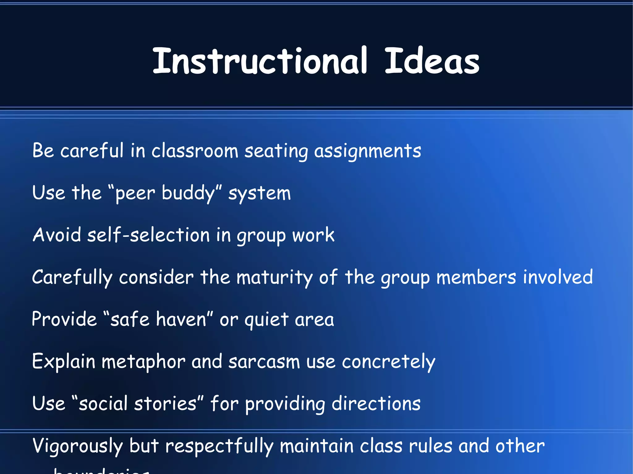 Instructional Ideas Be careful in classroom seating assignments Use the “peer buddy” system Avoid self-selection in group work Carefully consider the maturity of the group members involved Provide “safe haven” or quiet area Explain metaphor and sarcasm use concretely Use “social stories” for providing directions Vigorously but respectfully maintain class rules and other boundaries 