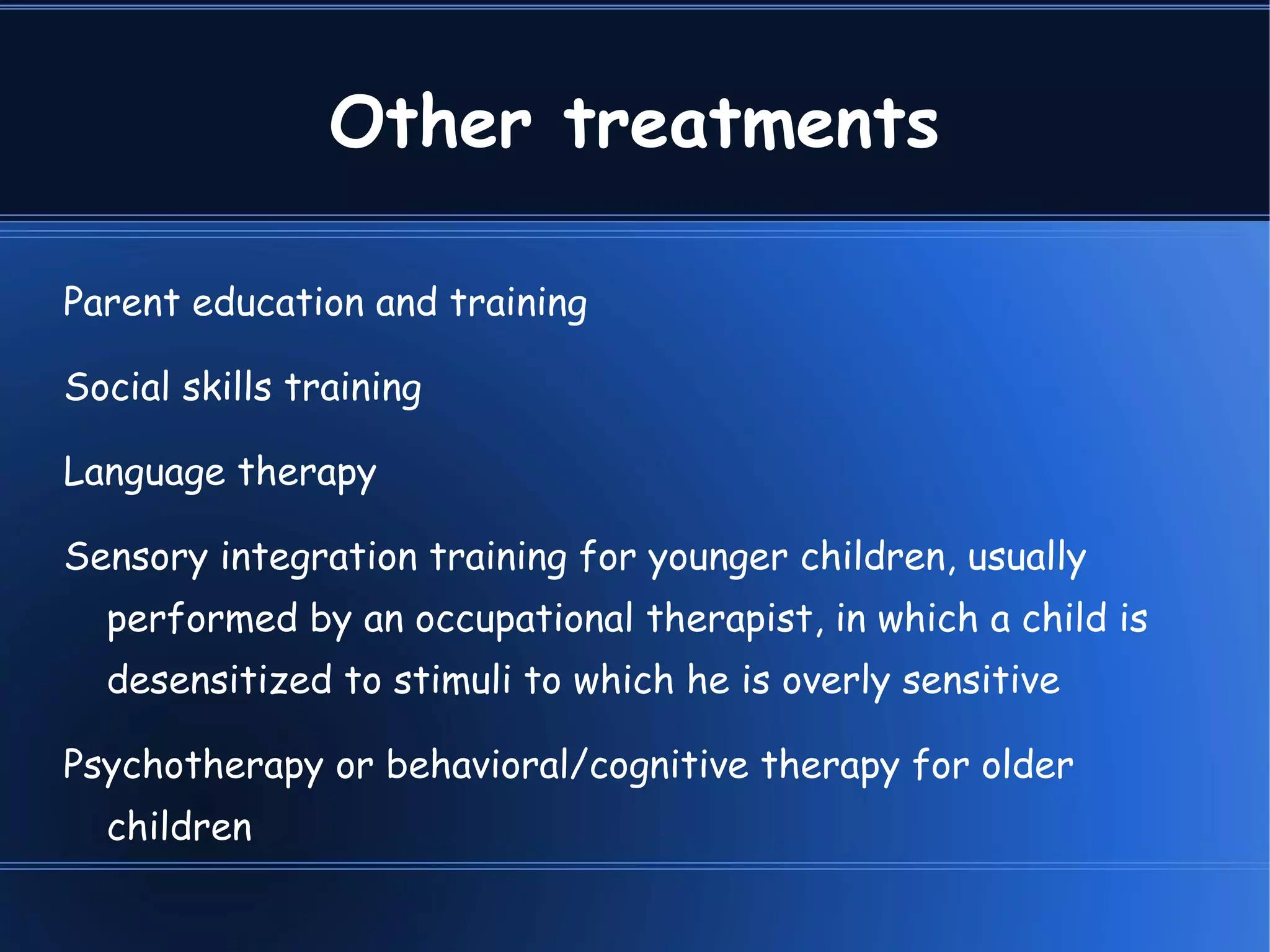 Other treatments Parent education and training  Social skills training  Language therapy  Sensory integration training for younger children, usually performed by an occupational therapist, in which a child is desensitized to stimuli to which he is overly sensitive  Psychotherapy or behavioral/cognitive therapy for older children  