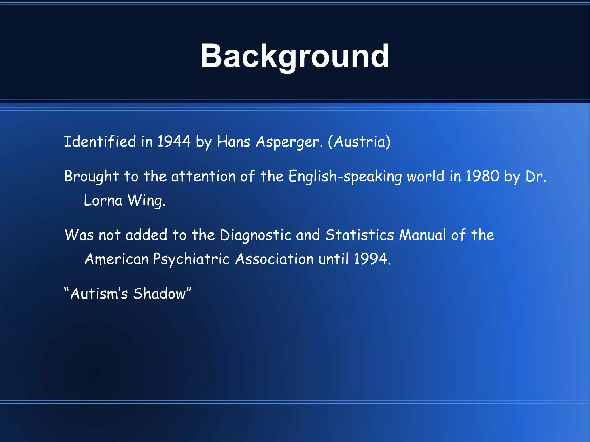 Background Identified in 1944 by Hans Asperger. (Austria)‏ Brought to the attention of the English-speaking world in 1980 by Dr. Lorna Wing. Was not added to the Diagnostic and Statistics Manual of the American Psychiatric Association until 1994. “ Autism’s Shadow”  