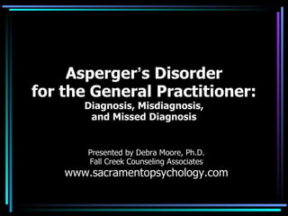 Asperger ’ s Disorder for the General Practitioner: Diagnosis, Misdiagnosis, and Missed Diagnosis Presented by Debra Moore, Ph.D. Fall Creek Counseling Associates www.sacramentopsychology.com 