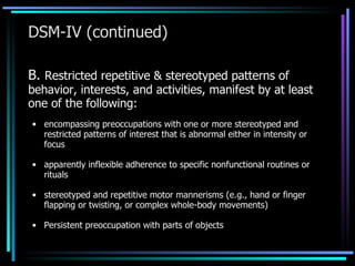 DSM-IV (continued) B.  Restricted repetitive & stereotyped patterns of behavior, interests, and activities, manifest by at least one of the following: encompassing preoccupations with one or more stereotyped and restricted patterns of interest that is abnormal either in intensity or focus apparently inflexible adherence to specific nonfunctional routines or rituals stereotyped and repetitive motor mannerisms (e.g., hand or finger flapping or twisting, or complex whole-body movements) Persistent preoccupation with parts of objects 