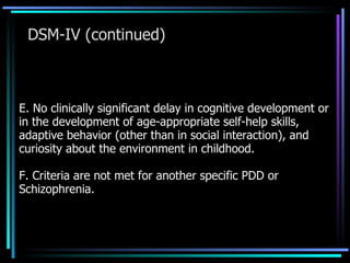 DSM-IV (continued) E. No clinically significant delay in cognitive development or in the development of age-appropriate self-help skills, adaptive behavior (other than in social interaction), and curiosity about the environment in childhood. F. Criteria are not met for another specific PDD or Schizophrenia. 