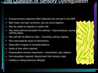 The Question of Sensory Dysregulation Unusual sensory responses often observed, but not now in the DSM. Both hyper and hypo sensitivity, and can occur together. May be unable to regulate or soothe self. May need external stimulation for calming  –  heavy pressure, sounds, rotating object. May self stim to attend or relax  –  humming, rocking, tapping. May need separate space to decompress. Sleep often irregular or reversed patterns. Sense of time often impaired. Proprioceptive sensory impairment  –  coordination, gait, balance. Pain perception impaired. Atypical pain from sensory input. Feeding or eating behaviors affected. 