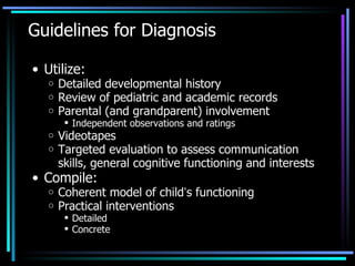 Guidelines for Diagnosis Utilize: Detailed developmental history Review of pediatric and academic records Parental (and grandparent) involvement Independent observations and ratings Videotapes Targeted evaluation to assess communication skills, general cognitive functioning and interests Compile: Coherent model of child ’ s functioning Practical interventions Detailed Concrete 