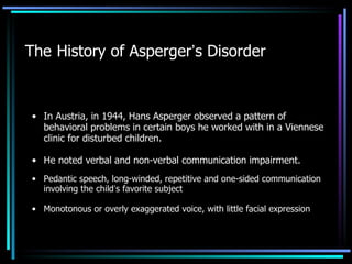 The   History of Asperger ’ s Disorder In Austria, in 1944,  Hans Asperger  observed a pattern of behavioral problems in certain boys he worked with in a Viennese clinic for disturbed children. He noted verbal and non-verbal communication impairment. Pedantic speech, long-winded, repetitive and one-sided communication involving the child ’ s favorite subject Monotonous or overly exaggerated voice, with little facial expression 