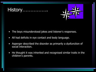 The boys misunderstood jokes and listener ’ s responses. All had deficits in eye contact and body language. Asperger described the disorder as primarily a dysfunction of social interaction. He thought it was inherited and recognised similar traits in the children ’ s parents. History …………… . 