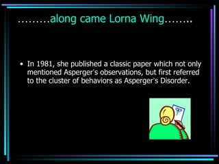 ……… along came Lorna Wing …… .. In 1981, she published a classic paper which not only mentioned Asperger ’ s observations, but first referred to the cluster of behaviors as Asperger ’ s Disorder. 