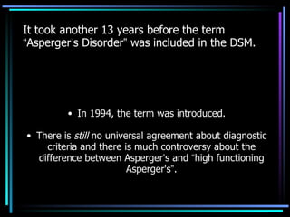 It took another 13 years before the term  “ Asperger ’ s Disorder ”  was included in the DSM. In 1994, the term was introduced. There is  still  no universal agreement about diagnostic criteria and there is much controversy about the difference between Asperger ’ s and  “ high functioning Asperger's ” . 