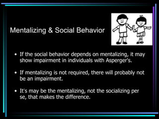 If the social behavior depends on mentalizing, it may show impairment in individuals with Asperger's. If mentalizing is not required, there will probably not be an impairment. It ’ s may be the mentalizing, not the socializing per se, that makes the difference. Mentalizing & Social Behavior 