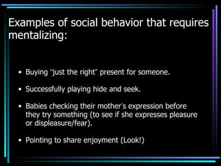 Examples of social behavior that requires mentalizing: Buying  “ just the right ”  present for someone. Successfully playing hide and seek. Babies checking their mother ’ s expression before they try something (to see if she expresses pleasure or displeasure/fear). Pointing to share enjoyment (Look!) 