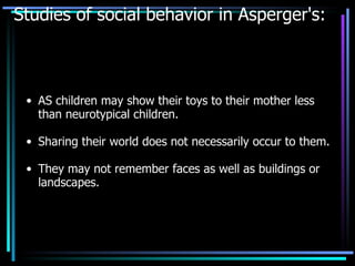 Studies of social behavior in Asperger's: AS children may show their toys to their mother less than neurotypical children. Sharing their world does not necessarily occur to them. They may not remember faces as well as buildings or landscapes. 
