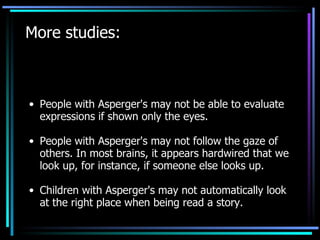 More studies: People with Asperger's may not be able to evaluate expressions if shown only the eyes. People with Asperger's may not follow the gaze of others. In most brains, it appears hardwired that we look up, for instance, if someone else looks up. Children with Asperger's may not automatically look at the right place when being read a story. 