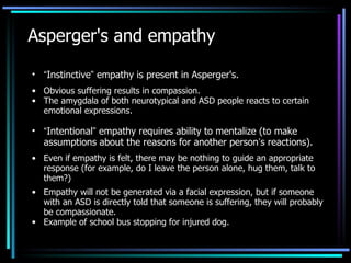 Asperger's and empathy “ Instinctive ”  empathy is present in Asperger's. Obvious suffering results in compassion. The amygdala of both neurotypical and ASD people reacts to certain emotional expressions. “ Intentional ”  empathy requires ability to mentalize (to make assumptions about the reasons for another person ’ s reactions). Even if empathy is felt, there may be nothing to guide an appropriate response (for example, do I leave the person alone, hug them, talk to them?) Empathy will not be generated via a facial expression, but if someone with an ASD is directly told that someone is suffering, they will probably be compassionate. Example of school bus stopping for injured dog. 