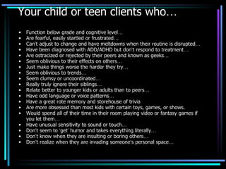 Your child or teen clients who … Function below grade and cognitive level … Are fearful, easily startled or frustrated … Can ’ t adjust to change and have meltdowns when their routine is disrupted … Have been diagnosed with ADD/ADHD but don ’ t respond to treatment … Are ostracized or rejected by their peers and known as geeks … Seem oblivious to their effects on others … Just make things worse the harder they try … Seem oblivious to trends … Seem clumsy or uncoordinated … Really truly ignore their siblings … Relate better to younger kids or adults than to peers … Have odd language or voice patterns … Have a great rote memory and storehouse of trivia Are more obsessed than most kids with certain toys, games, or shows. Would spend all of their time in their room playing video or fantasy games if you let them … Have unusual sensitivity to sound or touch … Don ’ t seem to  ‘ get ’  humor and takes everything literally … Don ’ t know when they are insulting or boring others … Don ’ t realize when they are invading someone ’ s personal space … 