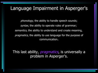 Language Impairment in Asperger's phonology , the ability to handle speech sounds; syntax , the ability to operate rules of grammar;  semantics , the ability to understand and create meaning,  pragmatics , the ability to use language for the purpose of communication . This last ability,  pragmatics , is universally a problem in Asperger's. 