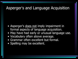 Asperger ’ s and Language Acquisition Asperger's  does not  imply impairment in formal aspects of language acquisition. May have had early or unusual language use. Vocabulary often above average. Grammar often excellent but formal. Spelling may be excellent. 