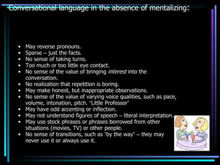 Conversational language in the absence of mentalizing : May reverse pronouns. Sparse  –  just the facts. No sense of taking turns.   Too much or too little eye contact. No sense of the value of bringing  interest  into the conversation. No realization that repetition is boring. May make honest, but inappropriate observations. No sense of the value of varying voice qualities, such as pace, volume, intonation, pitch.  “ Little Professor ” May have odd accenting or inflection. May not understand figures of speech  –  literal interpretation. May use stock phrases or phrases borrowed from other situations (movies, TV) or other people. No sense of transitions, such as  “ by the way ”   –  they may never use it or always use it. 