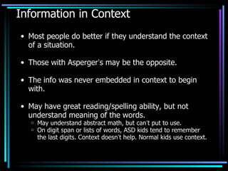 Information in Context Most people do better if they understand the context of a situation. Those with Asperger ’ s may be the opposite. The info was never embedded in context to begin with. May have great reading/spelling ability, but not understand meaning of the words. May understand abstract math, but can ’ t put to use. On digit span or lists of words, ASD kids tend to remember the last digits. Context doesn ’ t help. Normal kids use context. 