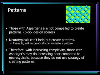 Patterns Those with Asperger ’ s are not compelled to create patterns. (block design scores) Neurotypicals can ’ t help but create patterns. Example, will automatically perseverate a pattern. Therefore, with increasing complexity, those with Asperger ’ s may do increasing poor compared to neurotypicals, because they do not use strategy of creating patterns. 