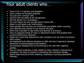 Your adult clients who … Come in for 1-3 sessions and disappear … Have a history of therapist shopping … You just can ’ t  “ connect ”  with … Seem to lack the ability to be introspective … Use the session for a monologue … You can ’ t figure out why you get tired or bored with … Reject or just ignore your interventions … Have spouses who say they are emotionally unavailable and/or uncaring … Can ’ t describe their partner to you beyond  ‘ the facts ’…   Were truly miserable in high school and describe it as torture … Have no apparent family of origin or attachment history that predicts their current functioning or behavior … Really don ’ t seem that bothered by their symptoms and are there at someone else ’ s urging … Are diagnosed with affective disorders or ADD who don ’ t respond to standard behavioral or pharmacological interventions … Are obviously intelligent but not functioning in line with their cognitive abilities … May be valued employees in jobs related to math, research, engineering or computers, but have no interest in interacting with coworkers socially … Spend large amounts of time collecting, obsessing or pursuing specialized interests … 